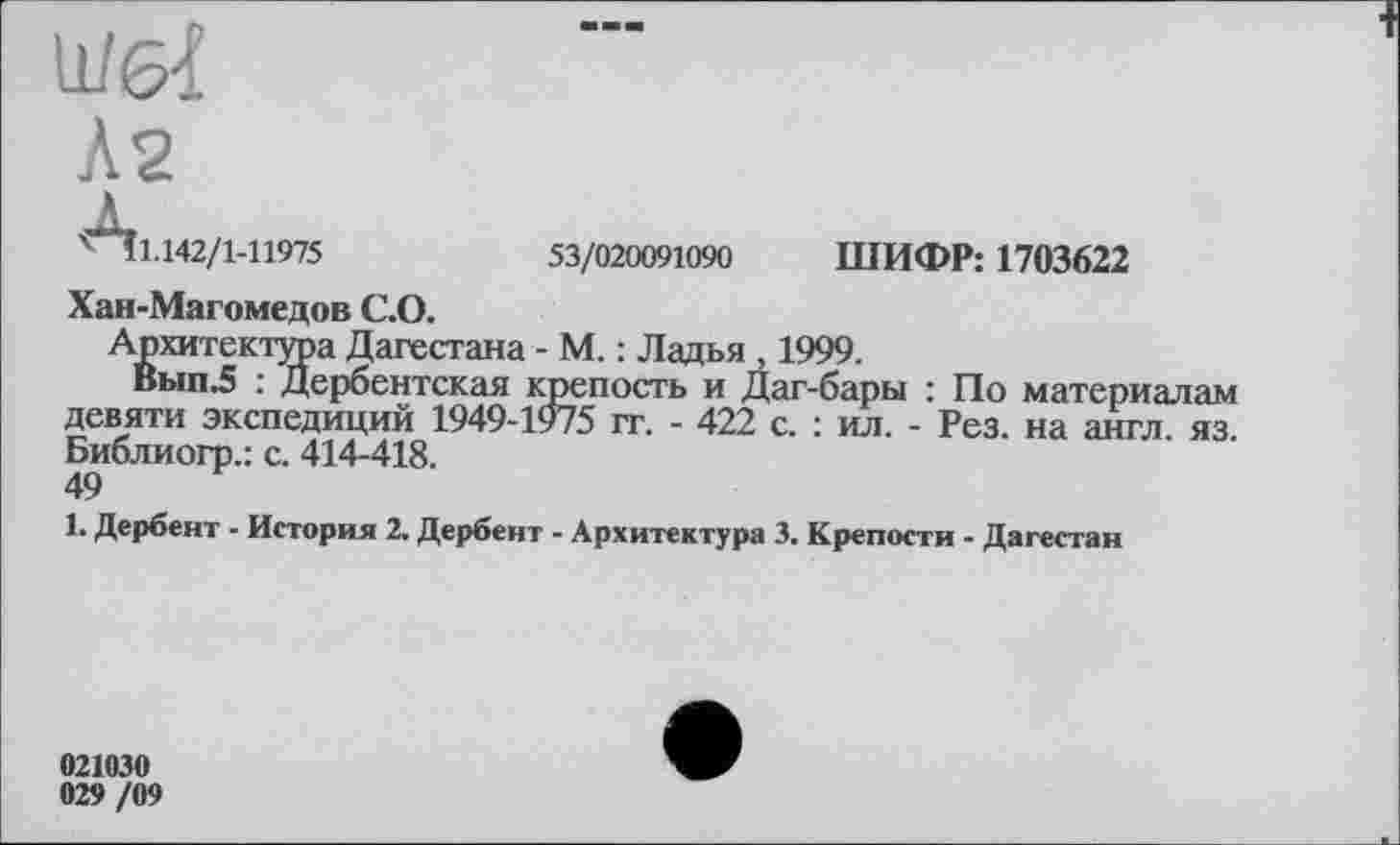 ﻿х її.142/1-11975	53/020091090 ШИФР: 1703622
Хан-Магомедов С.О.
Архитектура Дагестана - М. : Ладья , 1999.
Вып.5 : Дербентская крепость и Даг-бары : По материалам девяти экспедиций 1949-1975 гг. - 422 с. : ил. - Рез. на англ. яз. Библиогр.: с. 414-418.
49
1. Дербент - История 2. Дербент - Архитектура 3. Крепости - Дагестан
021030 029 /09